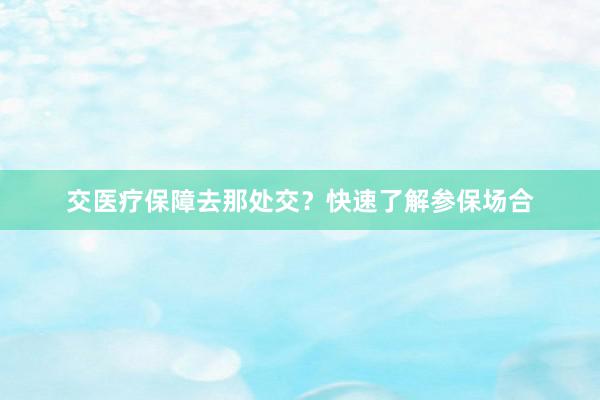 交医疗保障去那处交？快速了解参保场合